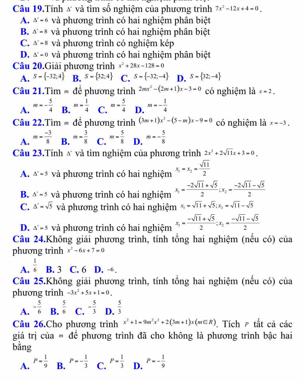 Câu 19.Tính △ và tìm số nghiệm của phương trình 7x^2-12x+4=0.
A. △ '=6 và phương trình có hai nghiệm phân biệt
B. △ '=8 và phương trình có hai nghiệm phân biệt
C. △ '=8 và phương trình có nghiệm kép
D. △ '=0 và phương trình có hai nghiệm phân biệt
Câu 20.Giải phương trình x^2+28x-128=0
A. S= -32;4 B. S= 32;4 C. S= -32;-4 D. S= 32;-4
Câu 21.Tìm ' để phương trình 2mx^2-(2m+1)x-3=0 có nghiệm là x=2.
A. m=- 5/4  B. m= 1/4  C. m= 5/4  D. m=- 1/4 
Câu 22.Tìm ' để phương trình (3m+1)x^2-(5-m)x-9=0 có nghiệm là x=-3.
A. m= (-3)/8  m= 3/8  C. m= 5/8  D. m=- 5/8 
B.
Câu 23.Tính ư và tìm nghiệm của phương trình 2x^2+2sqrt(11)x+3=0.
A. △ '=5 và phương trình có hai nghiệm x_1=x_2= sqrt(11)/2 
B. △ '=5 và phương trình có hai nghiệm x_1= (-2sqrt(11)+sqrt(5))/2 ;x_2= (-2sqrt(11)-sqrt(5))/2 
C. △ '=sqrt(5) và phương trình có hai nghiệm x_1=sqrt(11)+sqrt(5);x_2=sqrt(11)-sqrt(5)
D. △ '=5 và phương trình có hai nghiệm x_1= (-sqrt(11)+sqrt(5))/2 ;x_2= (-sqrt(11)-sqrt(5))/2 
Câu 24.Không giải phương trình, tính tổng hai nghiệm (nếu có) của
phương trình x^2-6x+7=0
A.  1/6  B. 3 C. 6 D. -6 .
Câu 25.Không giải phương trình, tính tổng hai nghiệm (nếu có) của
phương trình -3x^2+5x+1=0.
A. - 5/6  B.  5/6  C. - 5/3  D.  5/3 
Câu 26.Cho phương trình x^2+1=9m^2x^2+2(3m+1)x(m∈ R). Tích ρ tất cả các
giá trị của " để phương trình đã cho không là phương trình bậc hai
bằng
A. P= 1/9  P=- 1/3  C. P= 1/3  D. P=- 1/9 
B.