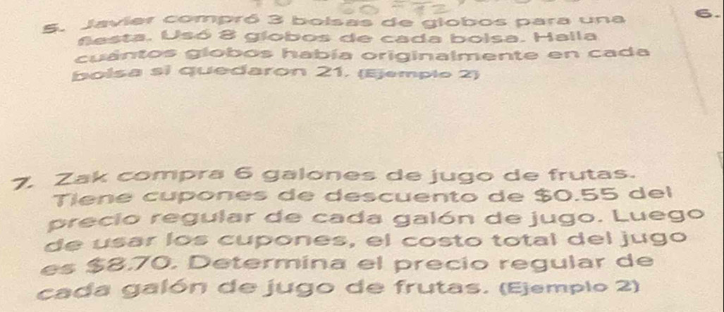 Javier compró 3 bolsas de globos para una 6. 
Sesta. Usó 8 giobos de cada boisa. Halla 
cuántos globos había originalmente en cada 
bolsa si quedaron 21. (Ejemplo 2) 
7. Zak compra 6 galones de jugo de frutas. 
Tiene cupones de descuento de $0.55 del 
precio regular de cada galón de jugo. Luego 
de usar los cupones, el costo total del jugo 
es $8.70. Determina el precio regular de 
cada galón de jugo de frutas. (Ejemplo 2)