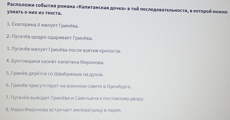 Ρаслоложи собьетия романа «Κалитанская дочкаν в тοй πоследовательности, в которοй можно 
узнать о них из текста. 
1. Εкатерина Ι милует Γринёва. 
2. Пугачёв шедро одаривает Γринёва. 
3. Пугачёв милует Гринёва после взятия крепости. 
4. Бунтовшики казнят калитана Миронова. 
5. Γринёв дерёτся со Швабриным на дуэли. 
6. Гринёв лрисутствует на военном совете в Оренбурге. 
7. Пугачёв выводит Гринёва и Савельича к постоялому двору. 
8. Маша Миронова встречает императрицу в ларке.