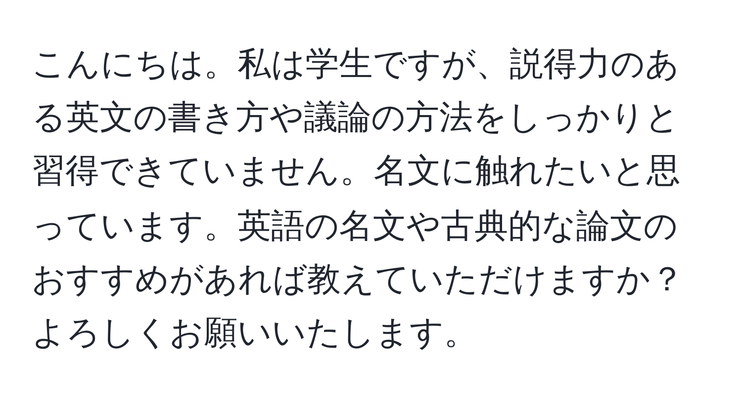 こんにちは。私は学生ですが、説得力のある英文の書き方や議論の方法をしっかりと習得できていません。名文に触れたいと思っています。英語の名文や古典的な論文のおすすめがあれば教えていただけますか？よろしくお願いいたします。