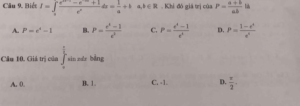 Biết I=∈tlimits _0 (e^(2x-1)-e^(-3x)+1)/e^x dx= 1/a +ba, b∈ R. Khi đó giá trị ciaP= (a+b)/a.b  là
A. P=e^4-1 B. P= (e^4-1)/e^2  C. P= (e^4-1)/e^4  D. P= (1-e^4)/e^4 
 π /2 
Câu 10. Giá trị của ∈tlimits _0^(2sin xdx bàng
A. 0. B. 1. C. -1. D. frac π)2.