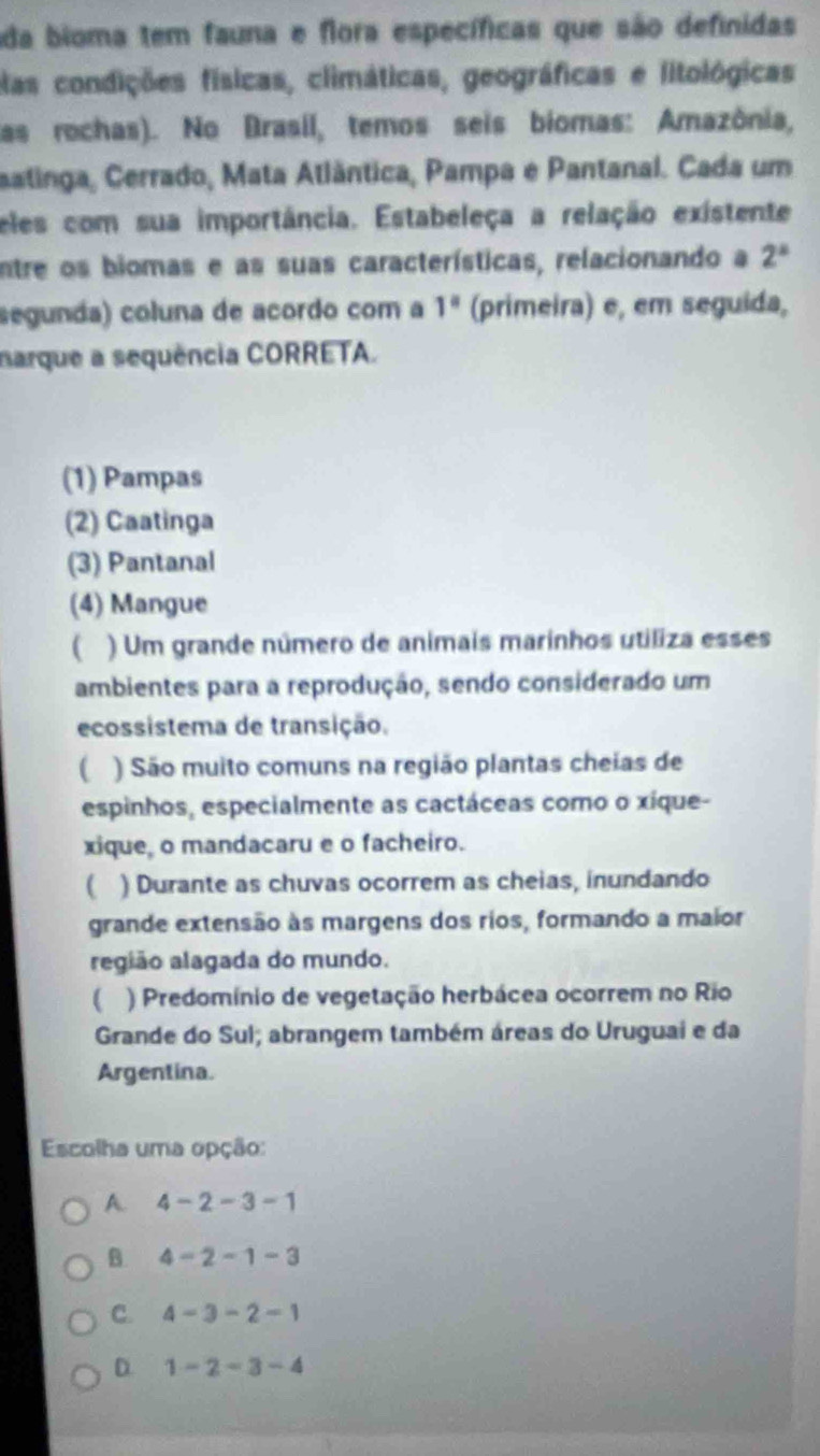 ada bioma tem fauna e flora específicas que são definidas
elas condições físicas, climáticas, geográficas e litológicas
las rochas). No Brasil, temos seis biomas: Amazônia,
aatinga, Cerrado, Mata Atlântica, Pampa e Pantanal. Cada um
eles com sua importância. Estabeleça a relação existente
entre os biomas e as suas características, relacionando a 2^a
segunda) coluna de acordo com a 1^a (primeira) e, em seguida,
narque a sequência CORRETA.
(1) Pampas
(2) Caatinga
(3) Pantanal
(4) Mangue
) Um grande número de animais marinhos utiliza esses
ambientes para a reprodução, sendo considerado um
ecossistema de transição.
( ) São muito comuns na região plantas cheias de
espinhos, especialmente as cactáceas como o xíque-
xique, o mandacaru e o facheiro.
( ) Durante as chuvas ocorrem as cheias, inundando
grande extensão às margens dos rios, formando a maior
região alagada do mundo.
( ) Predomínio de vegetação herbácea ocorrem no Rio
Grande do Sul; abrangem também áreas do Uruguai e da
Argentina.
Escolha uma opção:
A. 4-2-3-1
B. 4-2-1-3
C. 4-3-2-1
D. 1-2-3-4