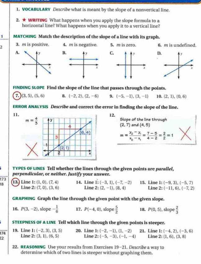 VOCABULARY Describe what is meant by the slope of a nonvertical line.
2. ★ WRITING What happens when you apply the slope formula to a
horizontal line? What happens when you apply it to a vertical line?
1 MATCHING Match the description of the slope of a line with its graph.
2 3. m is positive. 4. m is negative. 5. m is zero. 6. m is undefined.
A.BC.D
FINDING SLOPE Find the slope of the line that passes through the points.
7. (3,5),(5,6) 8. (-2,2),(2,-6) 9. (-5,-1),(3,-1) 10. (2,1),(0,6)
ERROR ANALYSIS Describe and correct the error in finding the slope of the line.
11. 12.
m= 4/3  Slope of the line through
(2,7) and (4,5)
m=frac y_2-y_1x_2-x_1= (7-5)/4-2 = 2/2 =1
TYPES OF LINES Tell whether the lines through the given points are parallel,
perpendicular, or neither. Justify your answer.
173
18 13. Line 1: (1,0),(7,4) 14. Line 1: (-3,1),(-7,-2) 15. Line 1: (-9,3),(-5,7)
Line 2: (7,0),(3,6) Line 2: (2,-1),(8,4) Line 2: (-11,6),(-7,2)
GRAPHING Graph the line through the given point with the given slope.
16. P(3,-2) , slope - 1/6  17. P(-4,0) , slope  5/2  18. P(0,5) , slope  2/3 
STEEPNESS OF A LINE Tell which line through the given points is steeper.
…
174 19. Line 1: (-2,3),(3,5) 20. Line 1: (-2,-1),(1,-2) 21. Line 1: (-4,2),(-3,6)
22 Line 2: (3,1),(6,5) Line 2: (-5,-3),(-1,-4) Line 2: (1,6),(3,8)
22. REASONING Use your results from Exercises 19-21. Describe a way to
determine which of two lines is steeper without graphing them.