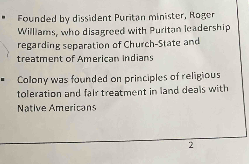 Founded by dissident Puritan minister, Roger 
Williams, who disagreed with Puritan leadership 
regarding separation of Church-State and 
treatment of American Indians 
Colony was founded on principles of religious 
toleration and fair treatment in land deals with 
Native Americans 
2