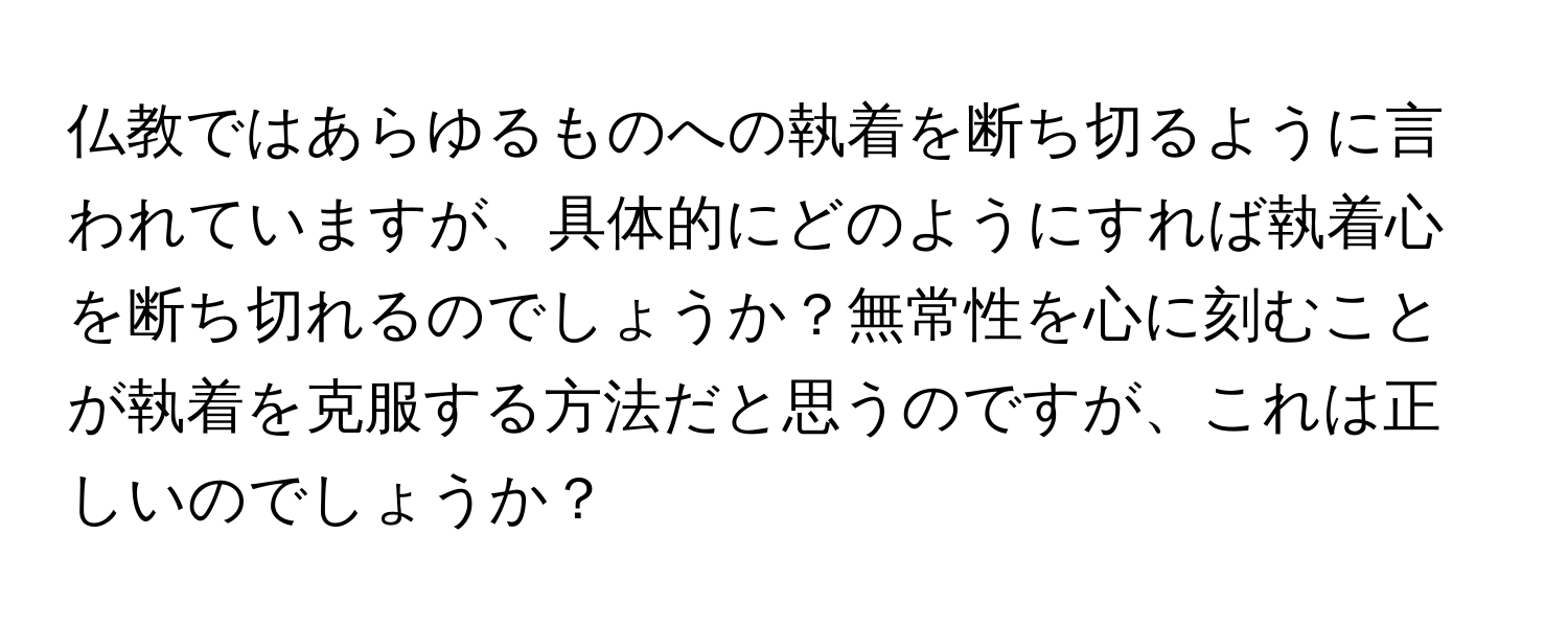 仏教ではあらゆるものへの執着を断ち切るように言われていますが、具体的にどのようにすれば執着心を断ち切れるのでしょうか？無常性を心に刻むことが執着を克服する方法だと思うのですが、これは正しいのでしょうか？