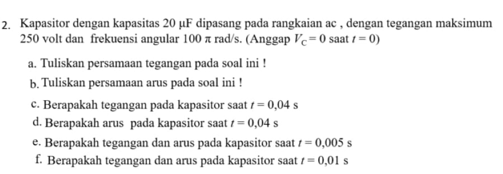 Kapasitor dengan kapasitas 20 μF dipasang pada rangkaian ac , dengan tegangan maksimum
250 volt dan frekuensi angular 100 π rad/s. (Anggap V_C=0 saat t=0)
a. Tuliskan persamaan tegangan pada soal ini ! 
b. Tuliskan persamaan arus pada soal ini ! 
c. Berapakah tegangan pada kapasitor saat t=0,04s
d. Berapakah arus pada kapasitor saat t=0,04s
e. Berapakah tegangan dan arus pada kapasitor saat t=0,005s
f. Berapakah tegangan dan arus pada kapasitor saat t=0,01s