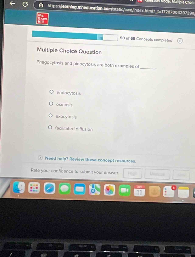 Question Mode: Multiple Cholc
https://learning.mheducation.com/static/awd/index.html?_t=1728700429729#
Ac
Graw
Hill
hum 50 of 65 Concepts completed
Multiple Choice Question
Phagocytosis and pinocytosis are both examples of_
endocytosis
osmosis
exocytosis
facilitated diffusion
Need help? Review these concept resources.
Rate your confidence to submit your answer. Mistison
11