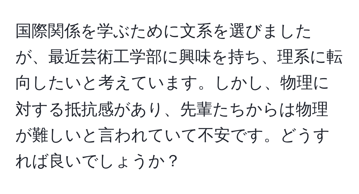 国際関係を学ぶために文系を選びましたが、最近芸術工学部に興味を持ち、理系に転向したいと考えています。しかし、物理に対する抵抗感があり、先輩たちからは物理が難しいと言われていて不安です。どうすれば良いでしょうか？