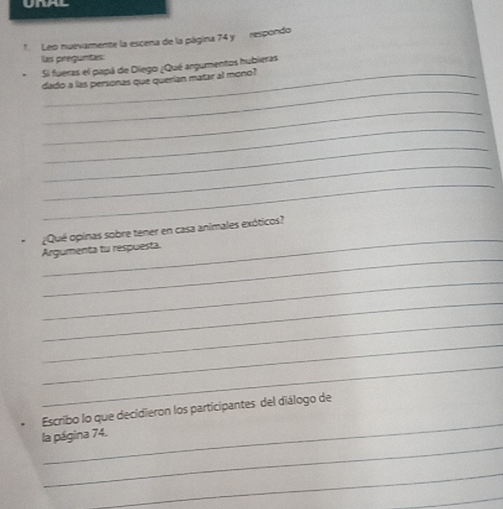 Leo nuevamente la escena de la página 74 y respondo 
las preguntes 
Si fueras el papá de Diegoi ¿Qué argumentos hubieras 
_ 
dado a las personas que querían matar al mono? 
_ 
_ 
_ 
_ 
_ 
_ 
¿Qué opinas sobre tener en casa animales exóticos? 
_ 
Argumenta tu respuesta. 
_ 
_ 
_ 
_ 
_ 
_ 
Escribo lo que decidieron los participantes del diálogo de 
_ 
la página 74. 
_ 
_