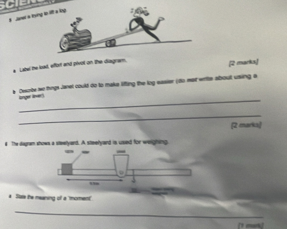 Janet is trying 
a Label he load, effort and pivot on the diagram, 
[2 marks] 
e Descibe wo things Janet could do to make liffting the log easier (do mat write about using a 
_ 
langer lèver ) 
_ 
(2 marka) 
6 The dagram shows a steelyard. A steelyard is used for weighing. 
a State the meaning of a 'moment'. 
_ 
[1 emark]