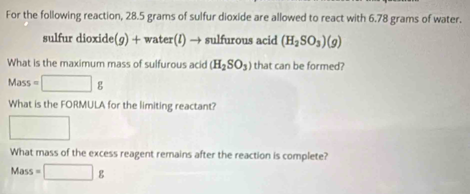 For the following reaction, 28.5 grams of sulfur dioxide are allowed to react with 6.78 grams of water. 
sulfur dioxide (g) + water(l) → sulfurous acid (H_2SO_3)(g)
What is the maximum mass of sulfurous acid (H_2SO_3) that can be formed? 
Mass =□ g
What is the FORMULA for the limiting reactant? 
□  
□  
What mass of the excess reagent remains after the reaction is complete? 
Mass =□ g