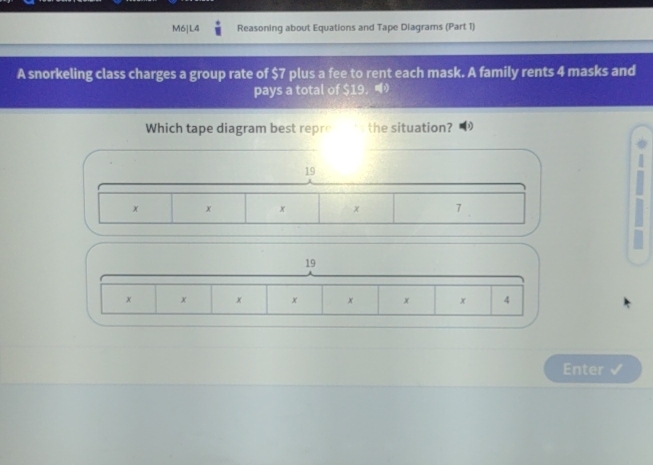 M6|L4 Reasoning about Equations and Tape Diagrams (Part 1) 
A snorkeling class charges a group rate of $7 plus a fee to rent each mask. A family rents 4 masks and 
pays a total of $19 ， 
Which tape diagram best repre the situation?
19
x x x x 7
19
x x x x x x x 4
Enter