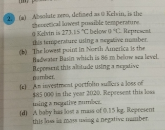 Absolute zero, defined as 0 Kelvin, is the 
theoretical lowest possible temperature. 
0 Kelvin is 273.15°C below 0°C. Represent 
this temperature using a negative number. 
(b) The lowest point in North America is the 
Badwater Basin which is 86 m below sea level. 
Represent this altitude using a negative 
number. 
(c)_ An investment portfolio suffers a loss of
$85 000 in the year 2020. Represent this loss 
using a negative number. 
(d) A baby has lost a mass of 0.15 kg. Represent 
this loss in mass using a negative number.