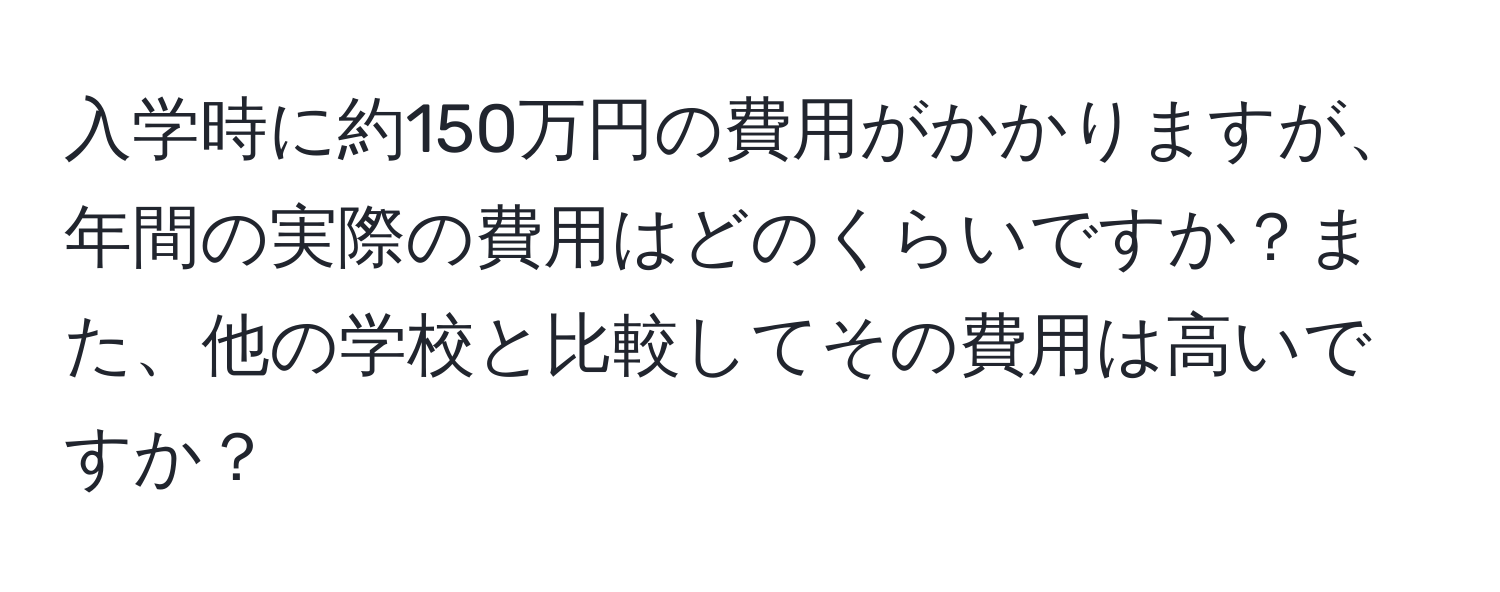 入学時に約150万円の費用がかかりますが、年間の実際の費用はどのくらいですか？また、他の学校と比較してその費用は高いですか？