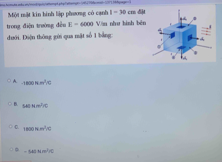 =1452708tcmid=1371388page=1
Một mặt kín hình lập phương có cạnh 1=30cm đặt
trong điện trường đều E=6000V/m như hình bên
đưới. Điện thông gửi qua mặt số 1 bằng:
A. -1800N.m^2/C
B. 540N.m^2/C
C. 1800N.m^2/C
D. -540N.m^2/C