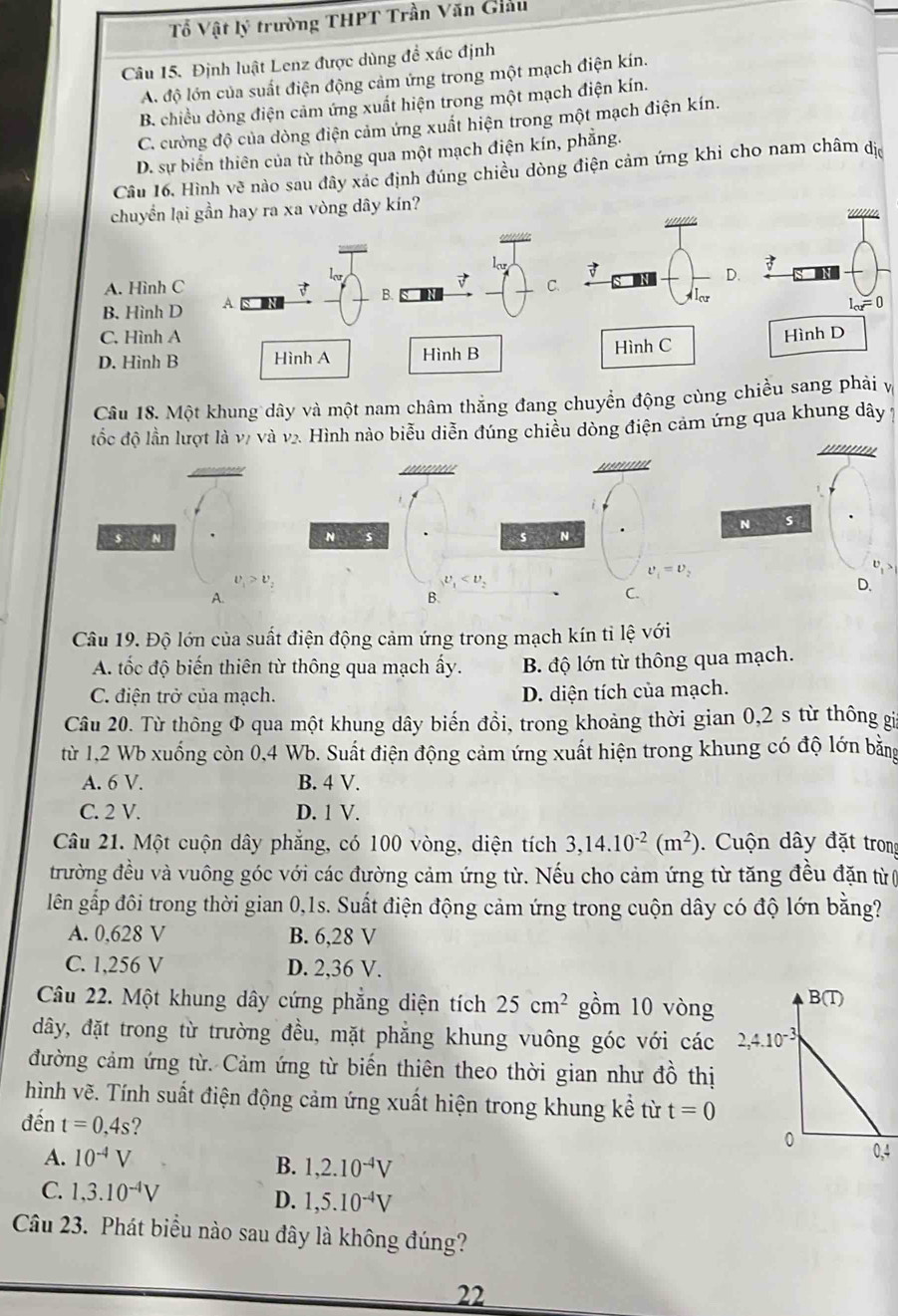 Tổ Vật lý trường THPT Trần Văn Giâu
Câu 15. Định luật Lenz được dùng để xác định
A. độ lớn của suất điện động cảm ứng trong một mạch điện kín.
B. chiều dòng điện cảm ứng xuất hiện trong một mạch điện kín.
C. cường độ của dòng điện cảm ứng xuất hiện trong một mạch điện kín.
D. sự biển thiên của từ thông qua một mạch điện kín, phẳng.
Cầâu 16, Hình vẽ nào sau đây xác định đúng chiều dòng điện cảm ứng khi cho nam châm dị
chuyển lại gần hay ra xa vòng dây kín?

A. Hình C B. 
ar
B. Hình D A C. D.
C, Hình A
D. Hình B Hình A Hình B Hình C 
Câu 18. Một khung dây và một nam châm thắng đang chuyển động cùng chiều sang phải v
đốc độ lần lượt là vị và v2. Hình nào biểu diễn đúng chiều dòng điện cảm ứng qua khung dây 1
N s
$ N
v_1>v_2
D.
A.
Câu 19. Độ lớn của suất điện động cảm ứng trong mạch kín tỉ lệ với
A. tốc độ biến thiên từ thông qua mạch ấy. B. độ lớn từ thông qua mạch.
C. điện trở của mạch. D. diện tích của mạch.
Câu 20. Từ thông Φ qua một khung dây biến đồi, trong khoảng thời gian 0,2 s từ thông gi
từ 1,2 Wb xuống còn 0,4 Wb. Suất điện động cảm ứng xuất hiện trong khung có độ lớn bằng
A. 6 V. B. 4 V.
C. 2 V. D. 1 V.
Câu 21. Một cuộn dây phăng, có 100 vòng, diện tích 3,14.10^(-2)(m^2) Cuộn dây đặt trong
đtrường đều và vuông góc với các đường cảm ứng từ. Nếu cho cảm ứng từ tăng đều đặn từ(
lên gấp đôi trong thời gian 0,1s. Suất điện động cảm ứng trong cuộn dây có độ lớn bằng?
A. 0,628 V B. 6,28 V
C. 1,256 V D. 2,36 V.
Câu 22. Một khung dây cứng phẳng diện tích 25cm^2 gồm 10 vòng B(T)
dđây, đặt trong từ trường đều, mặt phẳng khung vuông góc với các 2,4.10^(-3)
đường cảm ứng từ. Cảm ứng từ biến thiên theo thời gian như đồ thị
hình vẽ. Tính suất điện động cảm ứng xuất hiện trong khung kể từ t=0
đến t=0,4s ? 0,4
0
A. 10^(-4)V
B. 1,2.10^(-4)V
C. 1,3.10^(-4)V
D. 1,5.10^(-4)V
Câu 23. Phát biểu nào sau đây là không đúng?
22