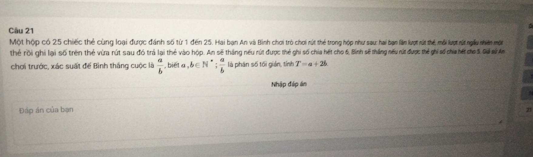 Một hộp có 25 chiếc thẻ cùng loại được đánh số từ 1 đến 25. Hai bạn An và Bình chơi trò chơi rút thẻ trong hộp như sau: hai bạn lần lượt rút thể, mỗi lượt rút ngàu nhiên một 
thể rõi ghi lại số trên thẻ vừa rút sau đó trả lại thẻ vào hộp. An sẽ tháng nếu rút được thẻ ghi số chia hết cho 6, Binh sẽ thắng nếu rút được thể ghi số chia hết cho 5. Giả sứ An 
chơi trước, xác suất để Bình thắng cuộc là  a/b  , biēt a ,b∈ N ` ;  a/b  là phân số tối giản, tính T=a+2b. 
Nhập đáp án 
Đáp án của bạn 
21