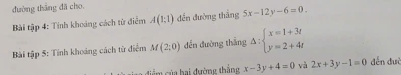 đường thăng đã cho. 
Bài tập 4: Tính khoảng cách từ điểm A(1;1) đến đường thắng 5x-12y-6=0. 
Bài tập 5: Tính khoảng cách từ điểm M(2;0) đến đường thắng Delta :beginarrayl x=1+3t y=2+4tendarray.
điểm của hai đường thắng x-3y+4=0 và 2x+3y-1=0 đến đưc