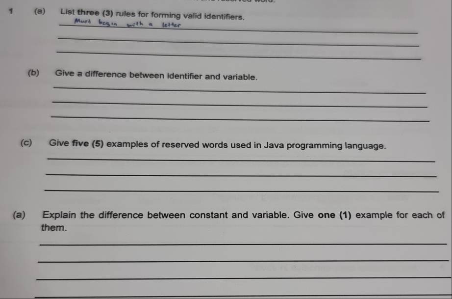 1 (a) List three (3) rules for forming valid identifiers. 
_ 
_ 
_ 
(b) Give a difference between identifier and variable. 
_ 
_ 
_ 
(c) Give five (5) examples of reserved words used in Java programming language. 
_ 
_ 
_ 
(a) Explain the difference between constant and variable. Give one (1) example for each of 
them. 
_ 
_ 
_ 
_