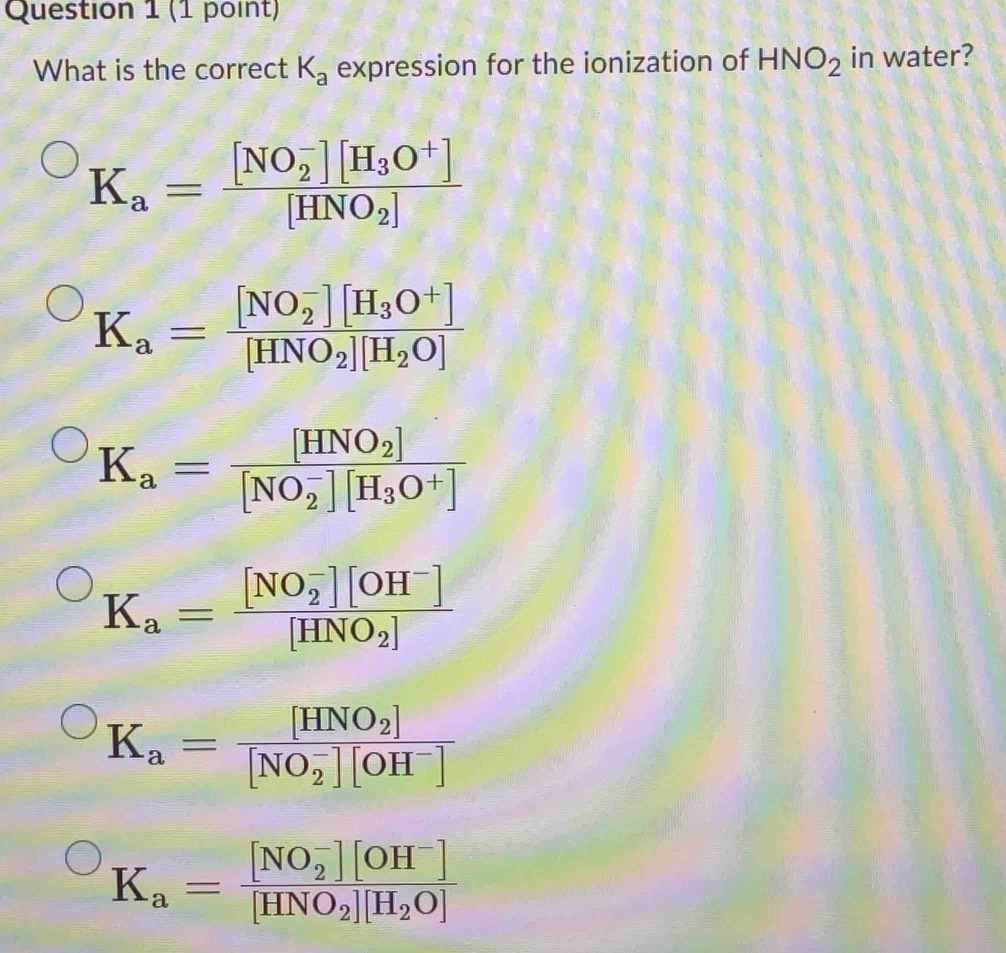 What is the correct K_a expression for the ionization of HNO_2 in water?
K_a=frac ([NO_2)^-][H_3O^+][HNO_2]
K_a=frac ([NO_2)^-][H_3O^+][HNO_2][H_2O]
K_a=frac [HNO_2]([NO_2)^-][H_3O^+]
K_a=frac ([NO_2)^-][OH^-][HNO_2]
K_a=frac [HNO_2]([NO_2)^-][OH^-]
K_a=frac ([NO_2)^-][OH^-][HNO_2][H_2O]