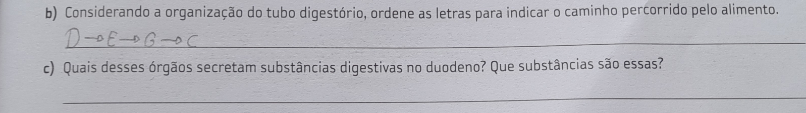 Considerando a organização do tubo digestório, ordene as letras para indicar o caminho percorrido pelo alimento. 
_ 
c) Quais desses órgãos secretam substâncias digestivas no duodeno? Que substâncias são essas? 
_