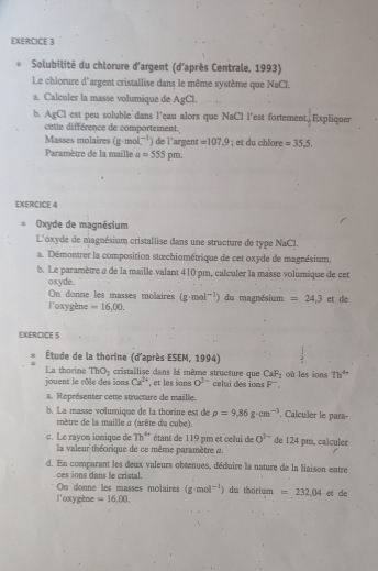 Solubilité du chlorure d'argent (d'après Centrale, 1993)
Le chlorure d'argent cristallise dans le même système que NaCl
a. Calculer la masse volumique de AgCl.
b. AgCl est peu soluble`dans l'çau alors que NaCl l'est fortement. Expliquer
cette différence de comportement.
Masses molaires (g· mol^(-1) ) de l'argent =107.9
Paramètre de la maille a=555pm; et du chlore =35,5.
EXERCICE 4
Oxyde de magnésium
L'oxyde de magnésium cristallise dans une structure de type NaCl.
a. Démontrer la composition stœchiométrique de cet oxyde de magnésium.
b. Le paramètre e de la maille valant 410 pm, calculer la masse volumique de cet
oxyde.
On donne les masses molaires (g· mol^(-1)) du magnésium =24.3
loxygène =16,00. et de
EXERCICE 5
Étude de la thorine (d'après ESEM, 1994)
La thorine ThO_2 cristallise dans la même structure que CaF_2
jouent le rôle des ions Ca^(2+) , et les ions O^(2-) clui des  io o  F    où les ions Th^(4+)
a. Représenter cette structure de maille.
b. La masse volumique de la thorine est de rho =9.86g· cm^(-3). Calculer le para-
mètre de la maille a (arête du cube).
c. Le rayon ionique de Th^(4+) étant de 119 pm et celui de 0^(2-) de 124 pm, calculer
la valeur théorique de ce même paramètre a.
d. En comparant les deux valeurs obtenues, déduire la nature de la liaison entre
ces ions dans le cristal.
On donne les masses molaires (g· mol^(-1)) du thorium =232,04
l'oxygène =16,00. et de