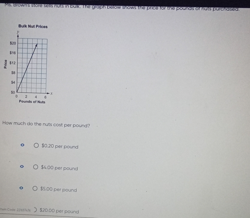 Ms. Brown's store sells nuts in bulk. The graph below shows the price for the pounds of nuts purchased.
Bulk N
2
of Nuts
How much do the nuts cost per pound?
$0.20 per pound
$4.00 per pound
$5.00 per pound
Item Code: 221657476 $20.00 per pound