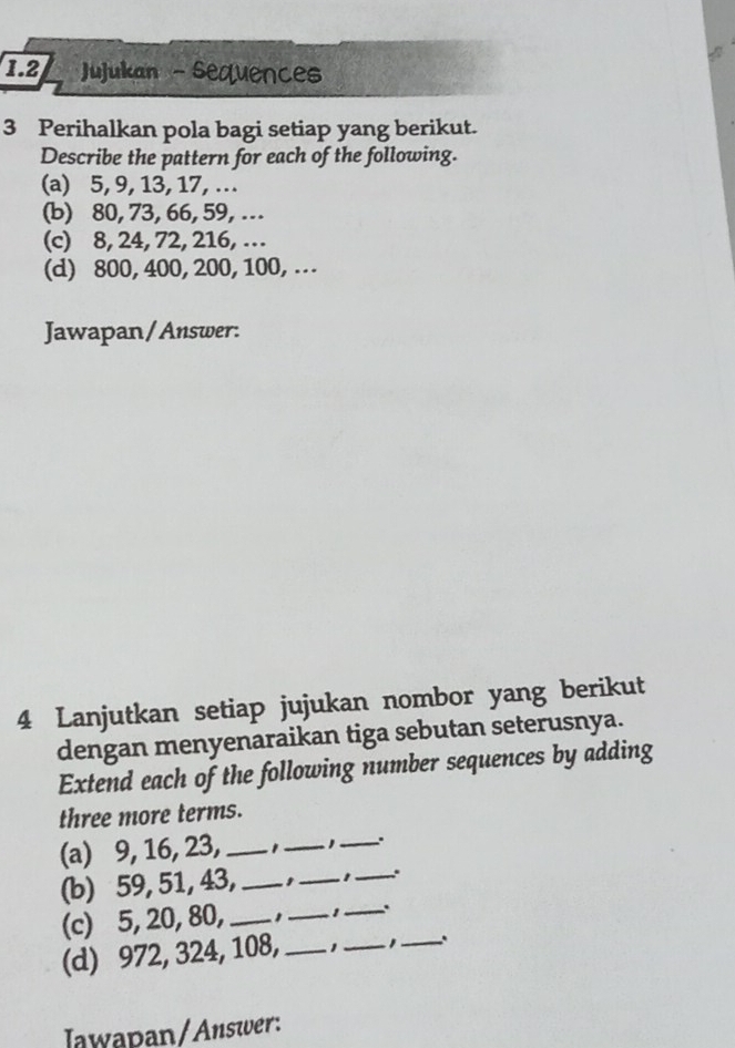 1.2 JuJukan - sequences 
3 Perihalkan pola bagi setiap yang berikut. 
Describe the pattern for each of the following. 
(a) 5, 9, 13, 17, ... 
(b) 80, 73, 66, 59, .. 
(c) 8, 24, 72, 216, … 
(d) 800, 400, 200, 100, .. 
Jawapan/Answer: 
4 Lanjutkan setiap jujukan nombor yang berikut 
dengan menyenaraikan tiga sebutan seterusnya. 
Extend each of the following number sequences by adding 
three more terms. 
(a) 9, 16, 23, __ ,_ . 
(b) 59, 51, 43, _,_ 1 _.. 
(c) 5, 20, 80, __1_ . 
(d) 972, 324, 108, _1_ _、 
Iawapan/Answer: