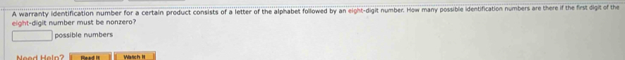 A warranty identification number for a certain product consists of a letter of the alphabet followed by an eight-digit number. How many possible identification numbers are there if the first digit of the 
ight-digit t number must be nonzero? 
| □ possible numbers 
Mood Haln Read It Watch it