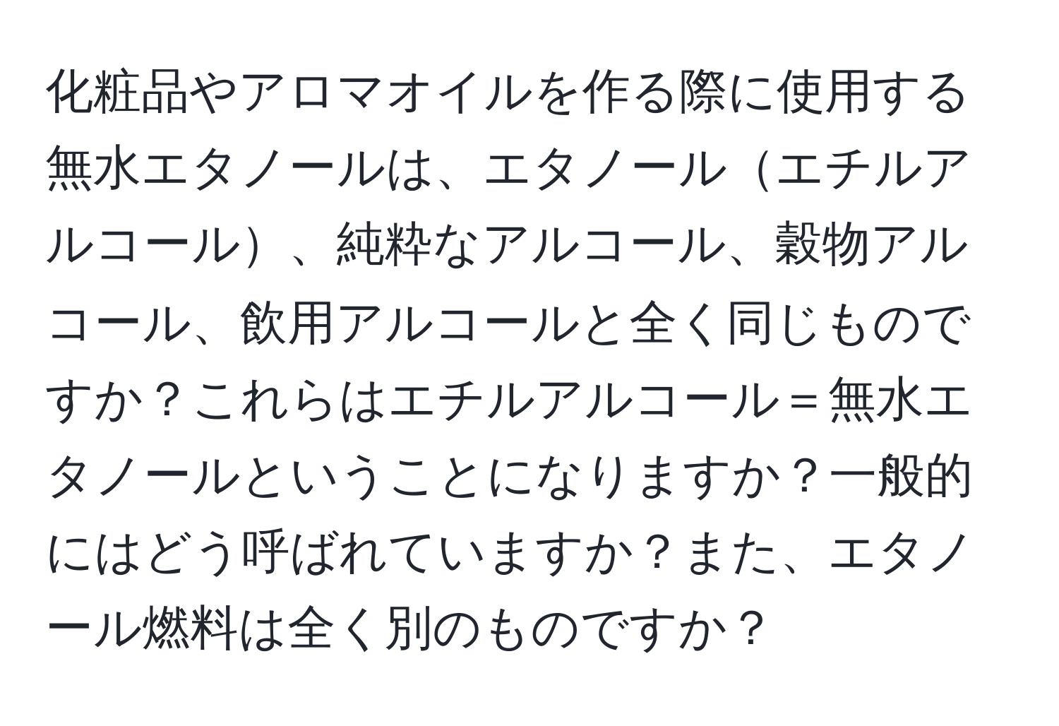 化粧品やアロマオイルを作る際に使用する無水エタノールは、エタノールエチルアルコール、純粋なアルコール、穀物アルコール、飲用アルコールと全く同じものですか？これらはエチルアルコール＝無水エタノールということになりますか？一般的にはどう呼ばれていますか？また、エタノール燃料は全く別のものですか？