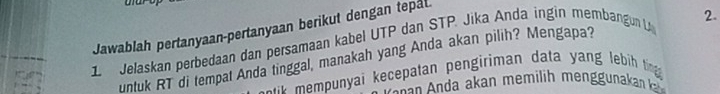 Jawablah pertanyaan-pertanyaan berikut dengan tepat.
1 Jelaskan perbedaan dan persamaan kabel UTP dan STP. Jika Anda ingin membangun L 2.
untuk RT di tempat Anda tinggal, manakah yang Anda akan pilih? Mengapa?
e mempunyai kecepatan pengiriman data yang lebi tin