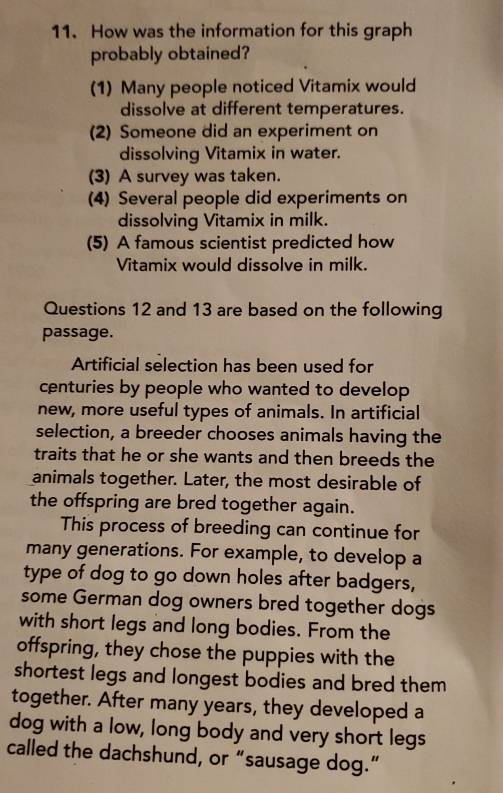 How was the information for this graph
probably obtained?
(1) Many people noticed Vitamix would
dissolve at different temperatures.
(2) Someone did an experiment on
dissolving Vitamix in water.
(3) A survey was taken.
(4) Several people did experiments on
dissolving Vitamix in milk.
(5) A famous scientist predicted how
Vitamix would dissolve in milk.
Questions 12 and 13 are based on the following
passage.
Artificial selection has been used for
centuries by people who wanted to develop
new, more useful types of animals. In artificial
selection, a breeder chooses animals having the
traits that he or she wants and then breeds the
animals together. Later, the most desirable of
the offspring are bred together again.
This process of breeding can continue for
many generations. For example, to develop a
type of dog to go down holes after badgers,
some German dog owners bred together dogs
with short legs and long bodies. From the
offspring, they chose the puppies with the
shortest legs and longest bodies and bred them
together. After many years, they developed a
dog with a low, long body and very short legs
called the dachshund, or “sausage dog.”