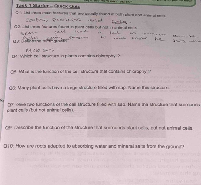 eparate from each other." 
Task 1 Starter - Quick Quiz 
Q1: List three main features that are usually found in both plant and animal cells. 
Q2: List three features found in plant cells but not in animal cells. 
Q3: Define the term growth'. 
Q4: Which cell structure in plants contains chlorophyll? 
Q5: What is the function of the cell structure that contains chlorophyll? 
Q6: Many plant cells have a large structure filled with sap. Name this structure. 
Q7: Give two functions of the cell structure filled with sap. Name the structure that surrounds 
plant cells (but not animal cells). 
Q9: Describe the function of the structure that surrounds plant cells, but not animal cells. 
Q10: How are roots adapted to absorbing water and mineral salts from the ground?