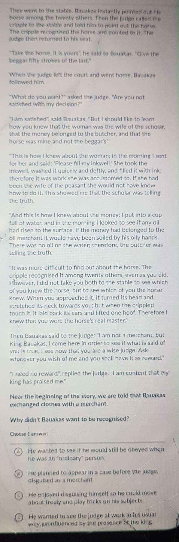 They went to the stable. Bauakas instantly pointed out his
horse among the twenty others. Then the judge called the
cripple to the stable and told him to point out the horse.
The cripple recognised the horse and pointed to it. The
judge then returned to his seat.
"Take the horse, it is yours", he said to Bauakas. "Give the
beggar fifty strokes of the last.'
When the judge left the court and went home, Bauakas
followed him.
"What do you want?" asked the judge. "Are you not
satisfed with my decision?"
"I am satisfied", said Bauakas, "But I should like to learn
how you knew that the woman was the wife of the scholar,
that the money belonged to the butcher, and that the
horse was mine and not the beggar's"
"This is how I knew about the woman: in the morning I sent
for her and said: 'Please fill my inkwell.' She took the
inkwell, washed it quickly and deftly, and filled it with ink;
therefore it was work she was accustomed to. If she had
been the wife of the peasant she would not have know
how to do it. This showed me that the scholar was telling
the truth.
"And this is how I knew about the money: I put into a cup
full of water, and in the morning I looked to see if any oil
had risen to the surface. If the money had belonged to the
oil merchant it would have been soiled by his oily hands.
There was no oil on the water; therefore, the butcher was
telling the truth.
“It was more difficult to find out about the horse. The
cripple recognised it among twenty others, even as you did.
However, I did not take you both to the stable to see which
of you knew the horse, but to see which of you the horse
knew. When you approached it, it turned its head and
stretched its neck towards you; but when the crippled
touch it, it laid back its ears and lifted one hoof. Therefore I
knew that you were the horse's real master."
Then Bauakas said to the judge: "I am not a merchant, but
King Bauakas, I came here in order to see if what is said of
you is true. I see now that you are a wise judge. Ask
whatever you wish of me and you shall have it as reward."
"I need no reward", replied the judge. "I am content that my
king has praised me."
Near the beginning of the story, we are told that Bauakas
exchanged clothes with a merchant.
Why didn't Bauakas want to be recognised?
Choose 1 answer:
A) He wanted to see if he would still be obeyed when
he was an "ordinary" person.
He planned to appear in a case before the judge.
disguised as a merchant.
c) He enjoyed disguising himself so he could move
about freely and play tricks on his subjects.
n) He wanted to see the judge at work in his usual
way, uninfluenced by the presence of the king.