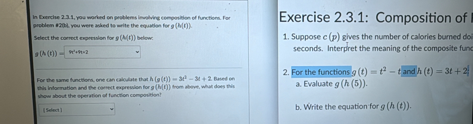 In Exercise 2.3.1, you worked on problems involving composition of functions. For Exercise 2.3.1: Composition of 
problem #2(b), you were asked to write the equation for g(h(t)). 
Select the correct expression for g(h(t)) below: 1. Suppose c (p) gives the number of calories burned do
(h(t))= 9t^2+9t+2 seconds. Interpret the meaning of the composite fund 
2. For the functions g(t)=t^2-t and h(t)=3t+2
For the same functions, one can calculate that h(g(t))=3t^2-3t+2. Based on a. Evaluate g(h(5)). 
this information and the correct expression for (h(t)) from above, what does this 
show about the operation of function composition? 
[ Select ] b. Write the equation for g(h(t)).