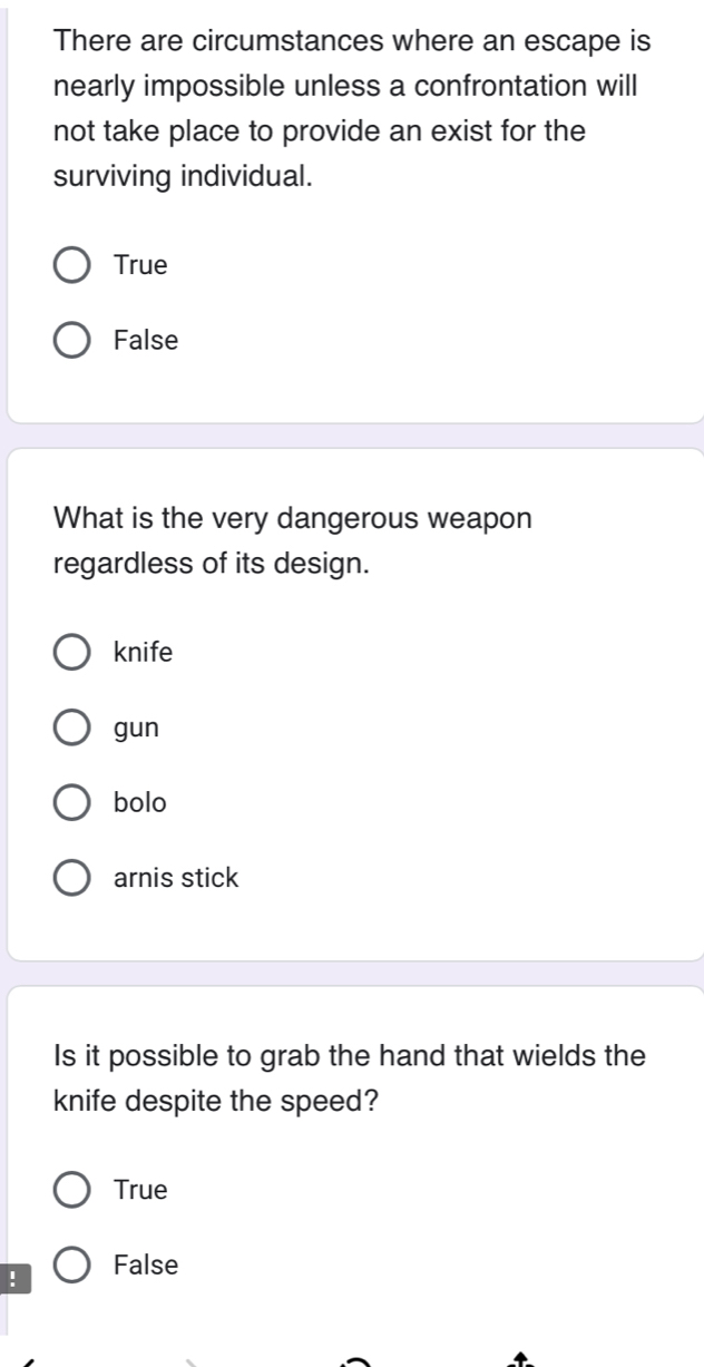 There are circumstances where an escape is
nearly impossible unless a confrontation will
not take place to provide an exist for the
surviving individual.
True
False
What is the very dangerous weapon
regardless of its design.
knife
gun
bolo
arnis stick
Is it possible to grab the hand that wields the
knife despite the speed?
True
! False