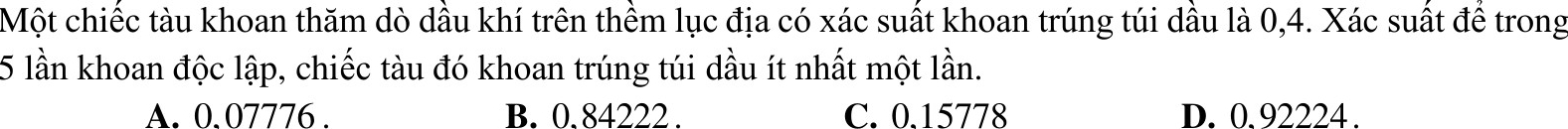 Một chiếc tàu khoan thăm dò dầu khí trên thềm lục địa có xác suất khoan trúng túi dầu là 0,4. Xác suất đề trong
5 lần khoan độc lập, chiếc tàu đó khoan trúng túi dầu ít nhất một lần.
A. 0. 07776. B. 0. 84222. C. 0.15778 D. 0. 92224.