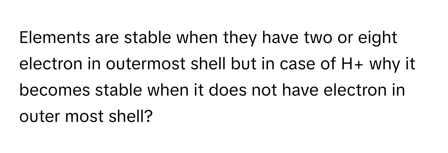 Elements are stable when they have two or eight electron in outermost shell but in case of H+ why it becomes stable when it does not have electron in outer most shell?