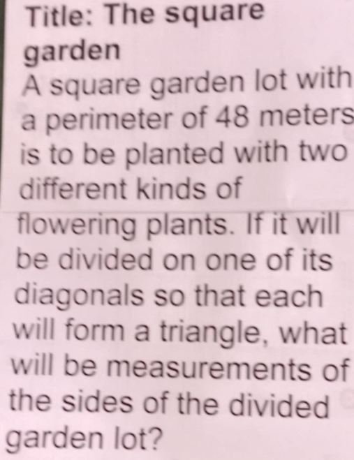 Title: The square 
garden 
A square garden lot with 
a perimeter of 48 meters
is to be planted with two 
different kinds of 
flowering plants. If it will 
be divided on one of its 
diagonals so that each 
will form a triangle, what 
will be measurements of 
the sides of the divided 
garden lot?