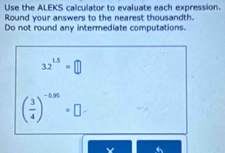 Use the ALEKS calculator to evaluate each expression. 
Round your answers to the nearest thousandth. 
Do not round any intermediate computations.
3.2^(1.5)=□
( 3/4 )^-0.95=□
X
6