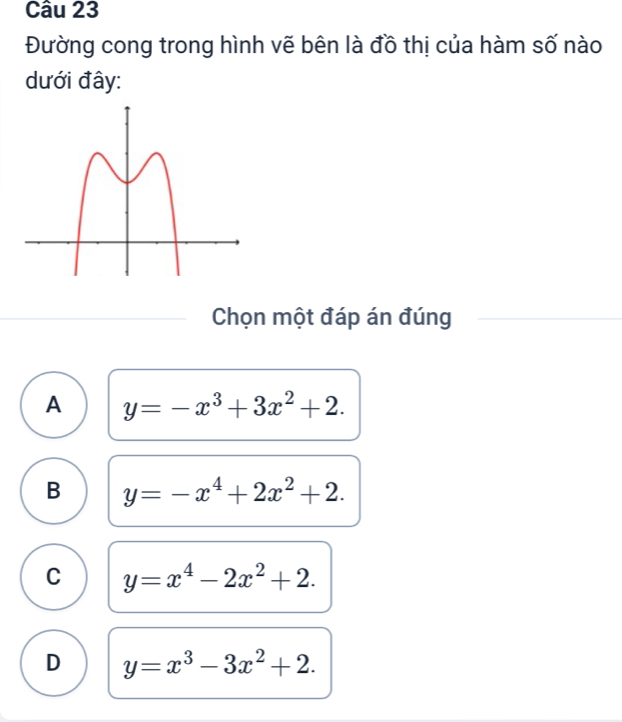 Đường cong trong hình vẽ bên là đồ thị của hàm số nào
dưới đây:
Chọn một đáp án đúng
A y=-x^3+3x^2+2.
B y=-x^4+2x^2+2.
C y=x^4-2x^2+2.
D y=x^3-3x^2+2.