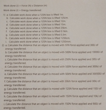 Work done (J) = Force (N) x Distance (m) 
Work done (J) = Energy transferred 
1) a. Calculate work done when a 125N box is lifted 1m. 
b. Calculate work done when a 125N box is lifted 125cm. 
c. Calculate work done when a 125N box is lifted 12m. 
d. Calculate work done when a 125N box is lifted 15m. 
e. Calculate work done when a 125N box is lifted 25km. 
f. Calculate work done when a 125N box is lifted 0.1km. 
g. Calculate work done when a 125N box is lifted 0.3m. 
h Calculate work done when a 125N box is lifted 1250cm. 
i. Calculate work done when a 125N box is lifted 1250mm. 
2) a. Calculate the distance that an object is moved with 50N force applied and 300J of 
energy transferred. 
b. Calculate the distance that an object is moved with 500N force applied and 10000J of 
energy transferred. 
c. Calculate the distance that an object is moved with 250N force applied and 585J of 
energy transferred. 
d. Calculate the distance that an object is moved with 500N force applied and 300kJ of 
energy transferred. 
e. Calculate the distance that an object is moved with 50kN force applied and 300500J of 
energy transferred. 
f. Calculate the distance that an object is moved with 50kN force applied and 30kJ of 
energy transferred. 
g. Calculate the distance that an object is moved with 125N force applied and 150J of 
energy transferred. 
h. Calculate the distance that an object is moved with 150N force applied and 10kJ of 
energy transferred. 
i. Calculate the distance that an object is moved with 150N force applied and 900J of 
energy transferred.