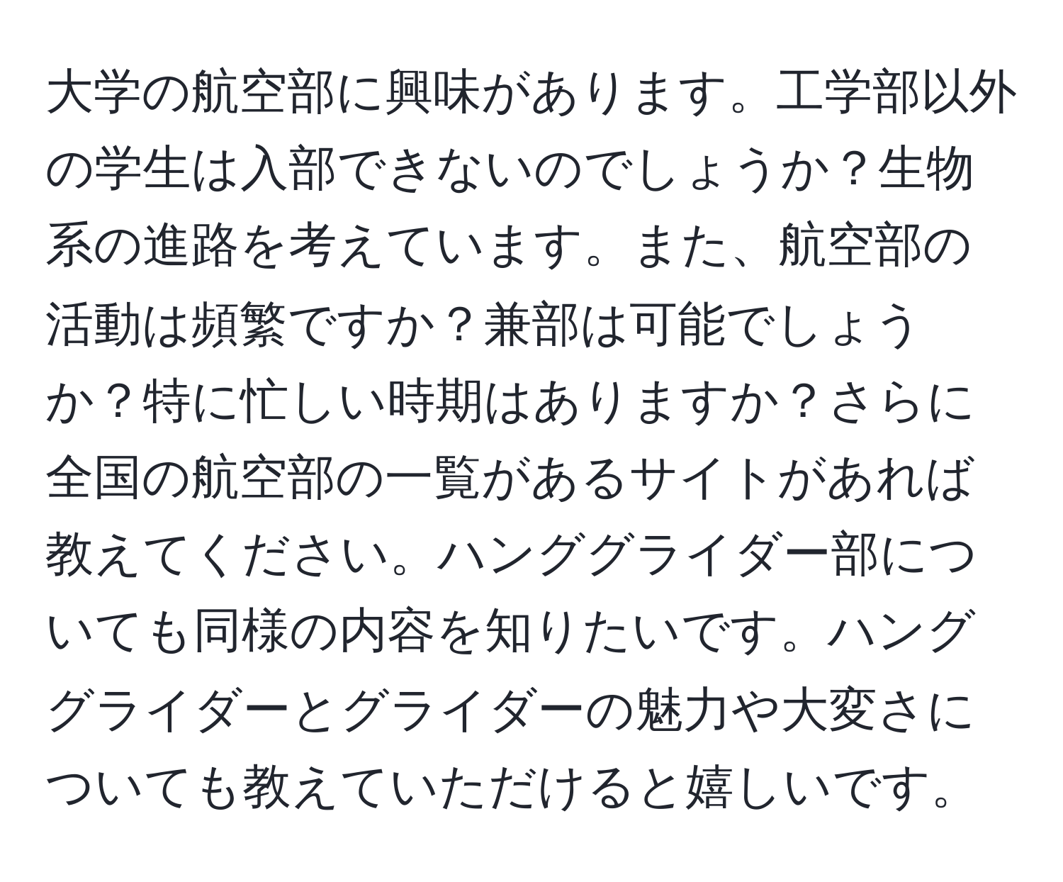 大学の航空部に興味があります。工学部以外の学生は入部できないのでしょうか？生物系の進路を考えています。また、航空部の活動は頻繁ですか？兼部は可能でしょうか？特に忙しい時期はありますか？さらに全国の航空部の一覧があるサイトがあれば教えてください。ハンググライダー部についても同様の内容を知りたいです。ハンググライダーとグライダーの魅力や大変さについても教えていただけると嬉しいです。