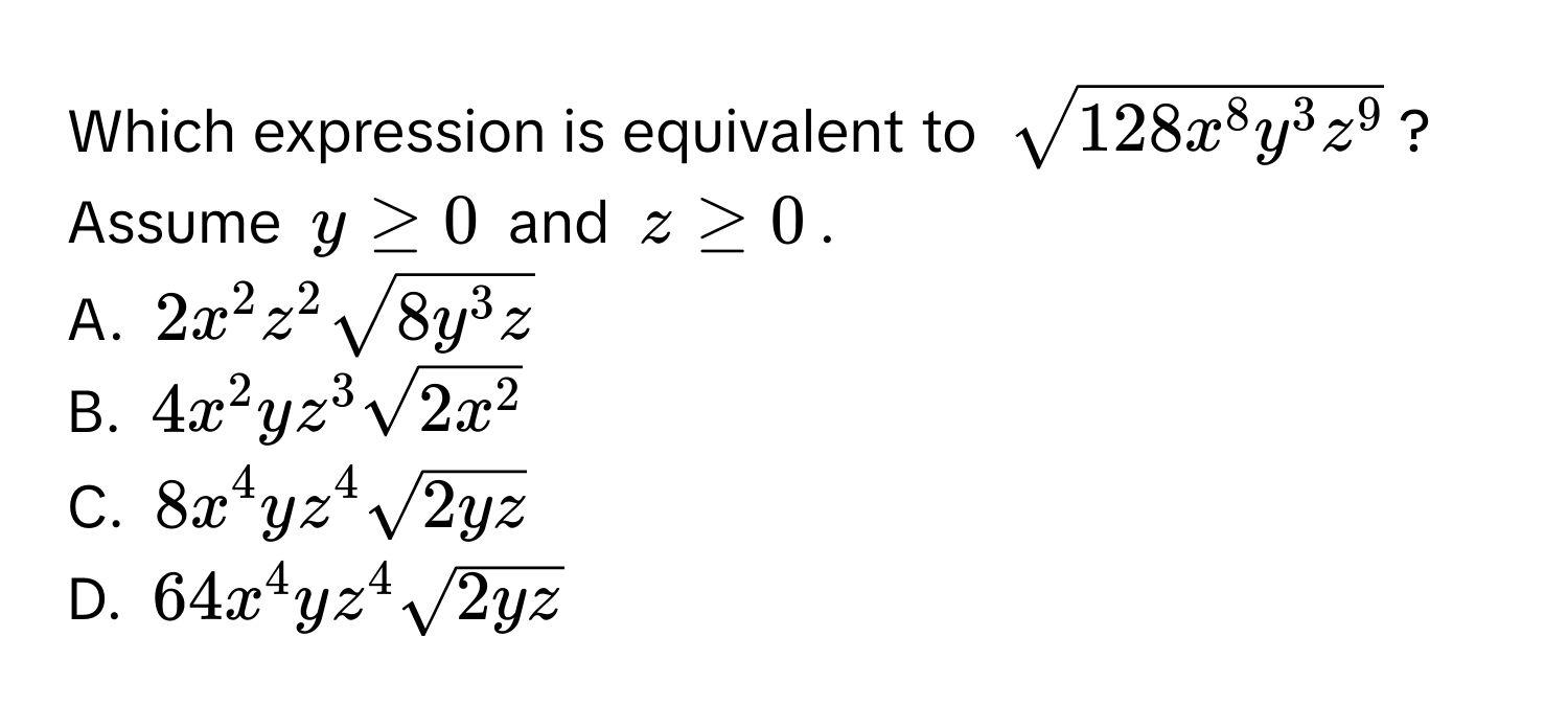 Which expression is equivalent to $sqrt(128x^8y^3z^9)$? Assume $y ≥ 0$ and $z ≥ 0$.
A. $2x^2z^2sqrt(8y^3z)$
B. $4x^2yz^3sqrt(2x^2)$
C. $8x^4yz^4sqrt(2yz)$
D. $64x^4yz^4sqrt(2yz)$