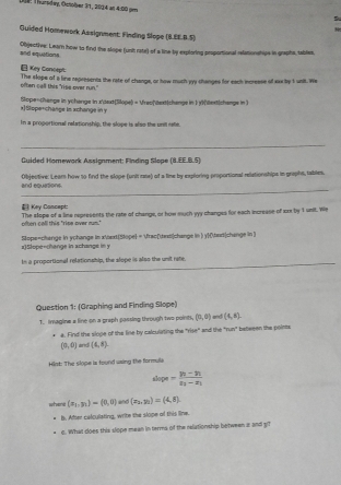 Die: Thurpdey, Ocnober 91, 2004 at 4:00 gee
Guided Homework Assignment: Finding Slope (8.EE.B.S)
and equations. Objective: Learn how to find the slope (unt rate) of a line by exptoring proportional relationships in graphs, iables,
 Key Con(ept:
often call this "rise over run." The slope of a line represents the rate of change, or how much my thanges for each incresse of exx by 1 unit. We
Stope=change in ychenge in xdextSlope) = frecdextchange in 1 y1(bextchange in )
x]Stope+change is xchange in y
In a proportional relationship, the slope is also the unil ree.
_
Guided Homework Assignment: Finding Slope (8.EE.B.5)
_
and equations. Objective: Lear how to find the slope (unit re) of a lime by exploring proportional reletionships in graphs, tables.
The slope of a line represents the rate of change, or how much vyy changes for each increase of x by 1 unit. We often call this "rips over ms."  Key Cancept:
x)Slope-change in achange in y Slope=change in ychange in x<extStope = fractwxsi|change in ) ytaxrchange in 
In a proportional relationship, the alope is also the unit rate.
Question 1: (Graphing and Finding Slope)
1. Imagine a line on a graph passing through two points, (0,0) and (4,6).
a. Find the sioge of the line by calculating the "rise" and the "run" beteeen the points
(0,0) and (4,8)
Hint: The slope is found vaing the formula
1 = =frac y_1-y_2x_2-x_1
whene (x_1,y_1)=(0,0) and (e_3,m)=(4,8)
b. After calculating, write the slope of this line.
c. What does this slope mean in terms of the relationship between z and git