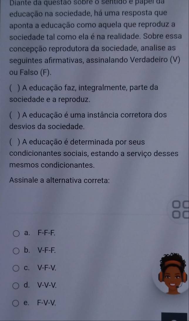 Diante da questão sobre o sentido e papei da
educação na sociedade, há uma resposta que
aponta a educação como aquela que reproduz a
sociedade tal como ela é na realidade. Sobre essa
concepção reprodutora da sociedade, analise as
seguintes afirmativas, assinalando Verdadeiro (V)
ou Falso (F).
 ) A educação faz, integralmente, parte da
sociedade e a reproduz.
 ) A educação é uma instância corretora dos
desvios da sociedade.
( ) A educação é determinada por seus
condicionantes sociais, estando a serviço desses
mesmos condicionantes.
Assinale a alternativa correta:
a. F-F-F.
b. V-F-F.
c. V-F-V.
d. V-V-V.
e. F-V-V.