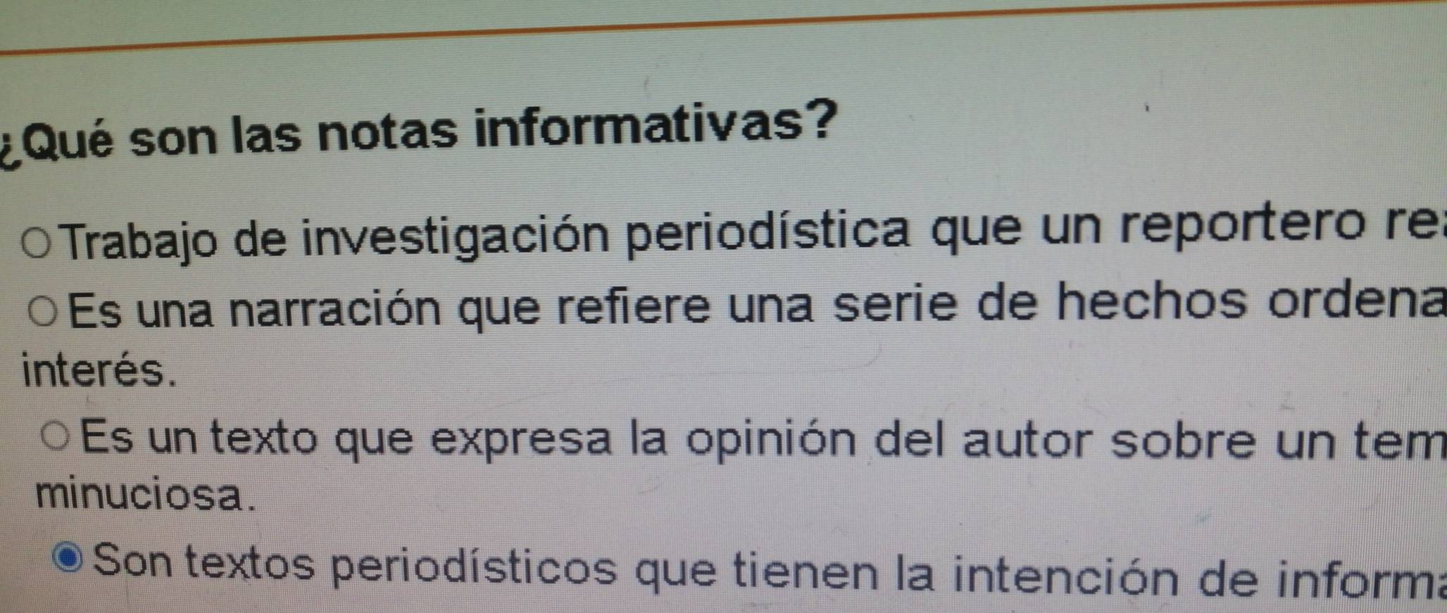 ¿ Qué son las notas informativas?
Trabajo de investigación periodística que un reportero rel
Es una narración que refiere una serie de hechos ordena
interés.
Es un texto que expresa la opinión del autor sobre un tem
minuciosa.
Son textos periodísticos que tienen la intención de informa