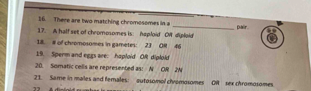 There are two matching chromosomes in a _pair. 
: 17. A half set of chromosomes is: haploid OR diploid 
18. # of chromosomes in gametes: 23 OR 46
19. Sperm and eggs are: hoploid OR diploid 
20. Somatic cells are represented as: N OR 2N
21. Same in males and females: autosomal chromosomes OR sex chromosomes 
22 A dinloid