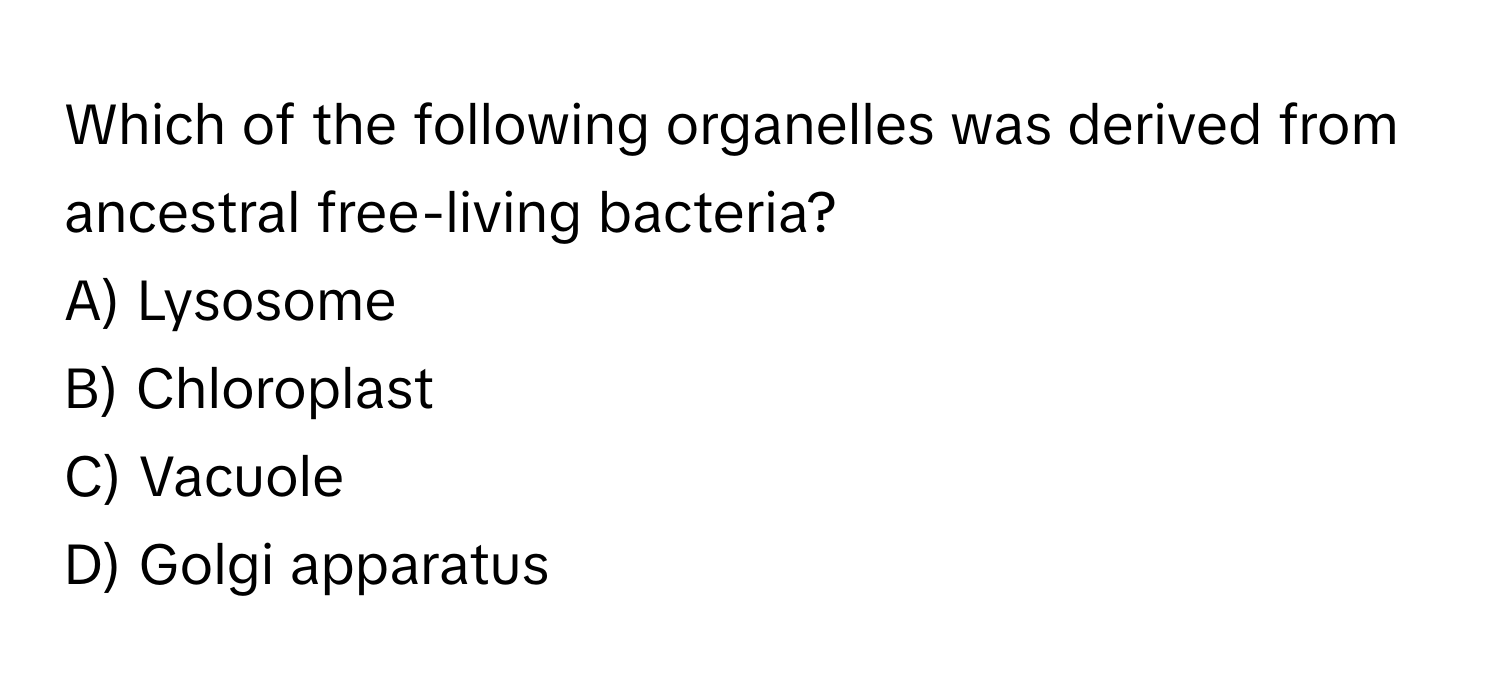 Which of the following organelles was derived from ancestral free-living bacteria?
A) Lysosome
B) Chloroplast
C) Vacuole
D) Golgi apparatus