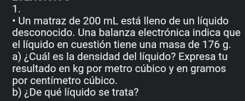 • Un matraz de 200 mL está Ileno de un líquido 
desconocido. Una balanza electrónica indica que 
el líquido en cuestión tiene una masa de 176 g. 
a) ¿Cuál es la densidad del líquido? Expresa tu 
resultado en kg por metro cúbico y en gramos 
por centímetro cúbico. 
b) ¿De qué líquido se trata?